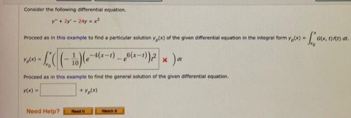 Consider the following differential equation.
y" + 2y' - 24y = x?
Proceed as in this example to find a particular solution y,(x) of the given differential equation in the integral form y,(x) -
G(x, t)tt) dt.
-4(x-t).
(x-1) - Mlx-1))2
Ytx) -
Proceed as in this example to find the general solution of the given differential equation.
Y(x) =
Need Help?
Watch i
Read It
