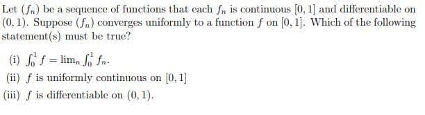 Let (fn) be a sequence of functions that each fn is continuous [0, 1] and differentiable on
(0, 1). Suppose (fn) converges uniformly to a function f on [0, 1]. Which of the following
statement (s) must be true?
(i) of = lim, So fn.
(ii) f is uniformly continuous on [0, 1]
(iii) f is differentiable on (0, 1).
