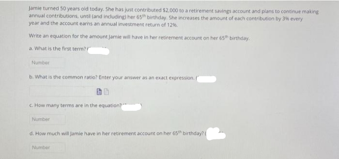 Jamie turned 50 years old today. She has just contributed $2,000 to a retirement savings account and plans to continue making
annual contributions, until (and including) her 65h birthday. She increases the amount of each contribution by 3% every
year and the account earns an annual investment return of 12%.
Write an equation for the amount Jamie will have in her retirement account on her 65" birthday.
a. What is the first term?
Number
b. What is the common ratio? Enter your answer as an exact expression.
c. How many terms are in the equation?
Number
d. How much will Jamie have in her retirement account on her 65h birthday?
Number
