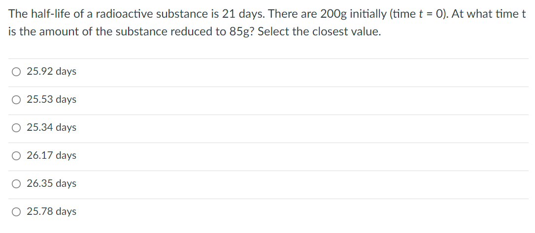 The half-life of a radioactive substance is 21 days. There are 200g initially (time t = 0). At what time t
is the amount of the substance reduced to 85g? Select the closest value.
O 25.92 days
O 25.53 days
O 25.34 days
O 26.17 days
O 26.35 days
O 25.78 days
