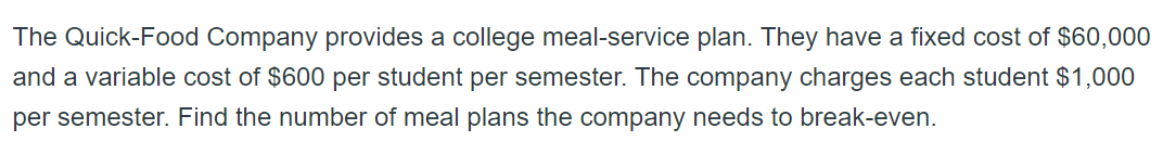 The Quick-Food Company provides a college meal-service plan. They have a fixed cost of $60,000
and a variable cost of $600 per student per semester. The company charges each student $1,000
per semester. Find the number of meal plans the company needs to break-even.
