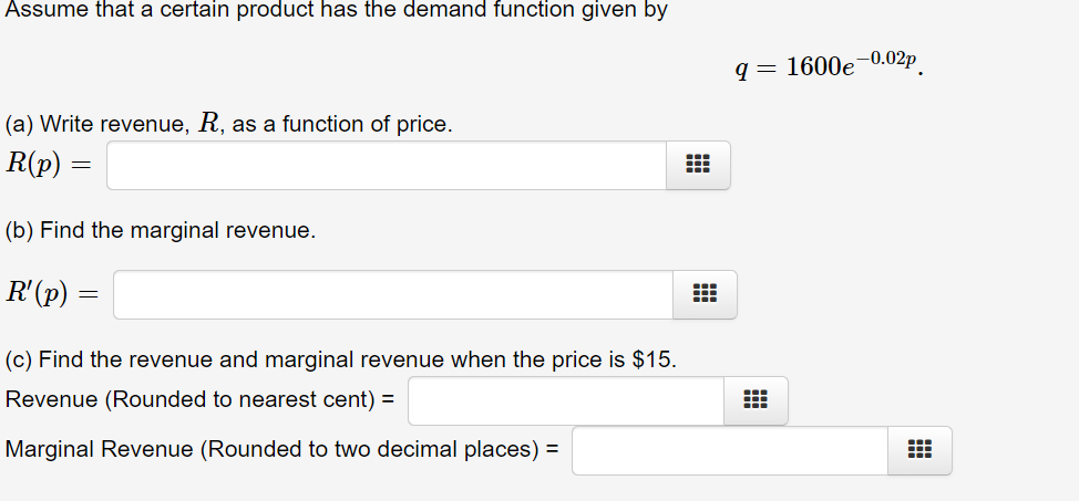 Assume that a certain product has the demand function given by
q = 1600e-0.02p
(a) Write revenue, R, as a function of price.
R(p) :
(b) Find the marginal revenue.
R'(p)
(c) Find the revenue and marginal revenue when the price is $15.
Revenue (Rounded to nearest cent) =
Marginal Revenue (Rounded to two decimal places) =
