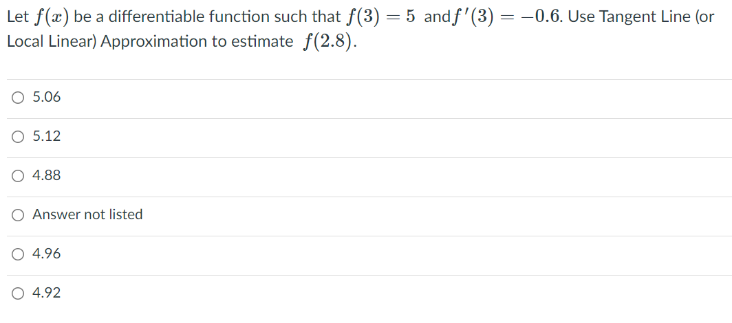 Let f(x) be a differentiable function such that f(3) = 5 andf'(3) = -0.6. Use Tangent Line (or
Local Linear) Approximation to estimate f(2.8).
O 5.06
O 5.12
O 4.88
O Answer not listed
4.96
O 4.92
