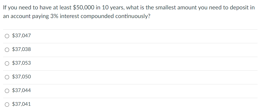 If you need to have at least $50,000 in 10 years, what is the smallest amount you need to deposit in
an account paying 3% interest compounded continuously?
O $37,047
O $37,038
O $37,053
$37,050
O $37,044
O $37,041
