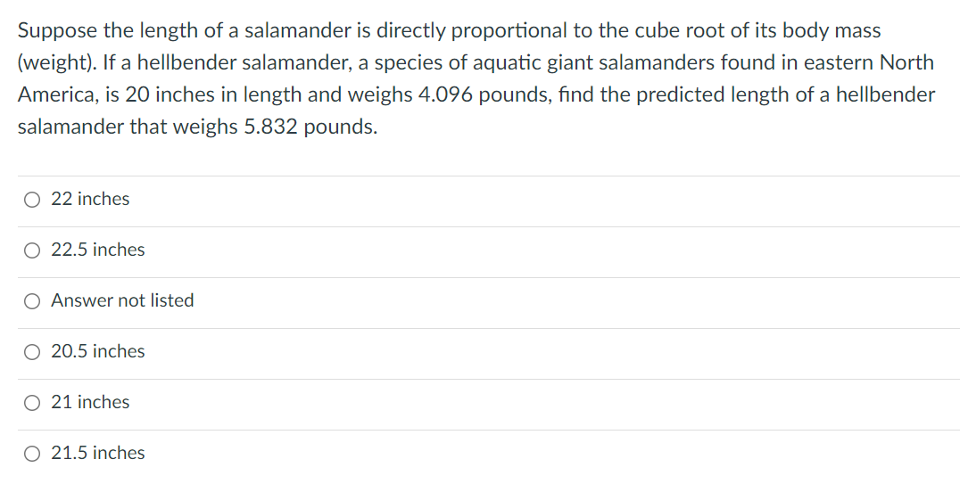 Suppose the length of a salamander is directly proportional to the cube root of its body mass
(weight). If a hellbender salamander, a species of aquatic giant salamanders found in eastern North
America, is 20 inches in length and weighs 4.096 pounds, find the predicted length of a hellbender
salamander that weighs 5.832 pounds.
O 22 inches
O 22.5 inches
Answer not listed
O 20.5 inches
O 21 inches
O 21.5 inches
