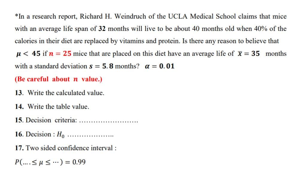 *In a research report, Richard H. Weindruch of the UCLA Medical School claims that mice
with an average life span of 32 months will live to be about 40 months old when 40% of the
calories in their diet are replaced by vitamins and protein. Is there any reason to believe that
µ< 45 if n = 25 mice that are placed on this diet have an average life of x = 35 months
with a standard deviation s = 5.8 months? a = 0.01
(Be careful about n value.)
13. Write the calculated value.
14. Write the table value.
15. Decision criteria:
16. Decision : Ho
17. Two sided confidence interval :
P(..< µs.) = 0.99
