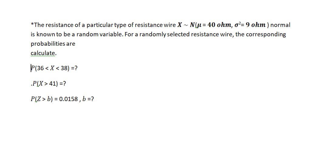 *The resistance of a particular type of resistance wire X - N(µ = 40 ohm, o²= 9 ohm ) normal
is known to be a random variable. For a randomly selected resistance wire, the corresponding
probabilities are
calculate.
P(36 < X < 38) =?
.P(X > 41) =?
P(Z > b) = 0.0158 , b =?
