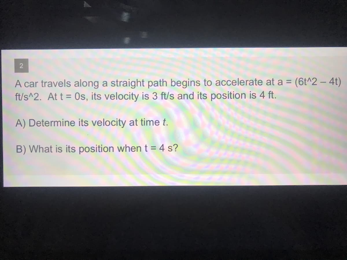 A car travels along a straight path begins to accelerate at a = (6t^2 – 4t)
ft/s^2. At t = 0s, its velocity is 3 ft/s and its position is 4 ft.
A) Determine its velocity at time t.
B) What is its position when t = 4 s?
