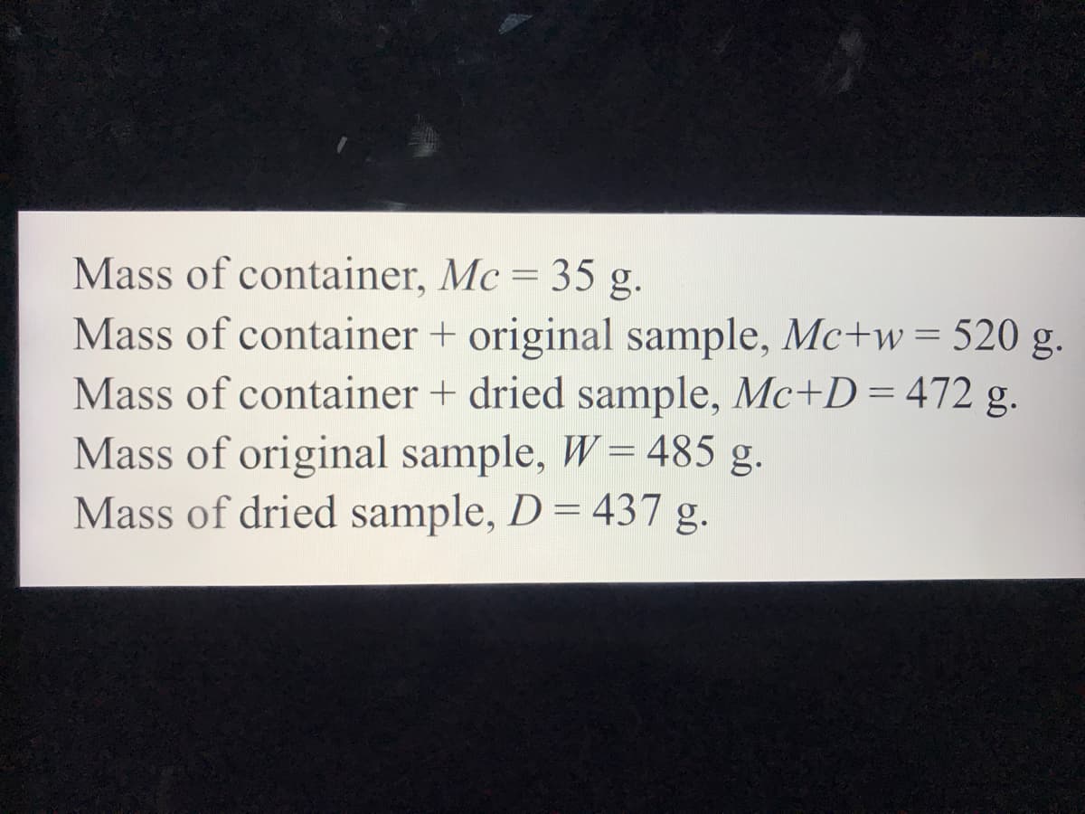 Mass of container, Mc = 35 g.
Mass of container + original sample, Mc+w = 520 g.
Mass of container + dried sample, Mc+D=472 g.
Mass of original sample, W= 485 g.
Mass of dried sample, D= 437 g.
