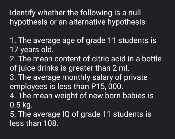 Identify whether the following is a null
hypothesis or an alternative hypothesis
1. The average age of grade 11 students is
17 years old.
2. The mean content of citric acid in a bottle
of juice drinks is greater than 2 ml.
3. The average monthly salary of private
employees is less than P15, 000.
4. The mean weight of new born babies is
0.5 kg.
5. The average IQ of grade 11 students is
less than 108.
