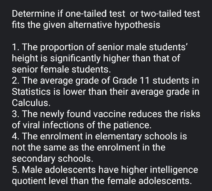 Determine if one-tailed test or two-tailed test
fits the given alternative hypothesis
1. The proportion of senior male students'
height is significantly higher than that of
senior female students.
2. The average grade of Grade 11 students in
Statistics is lower than their average grade in
Calculus.
3. The newly found vaccine reduces the risks
of viral infections of the patience.
4. The enrolment in elementary schools is
not the same as the enrolment in the
secondary schools.
5. Male adolescents have higher intelligence
quotient level than the female adolescents.
