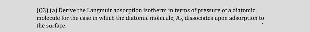 (Q3) (a) Derive the Langmuir adsorption isotherm in terms of pressure of a diatomic
molecule for the case in which the diatomic molecule, A2, dissociates upon adsorption to
the surface.
