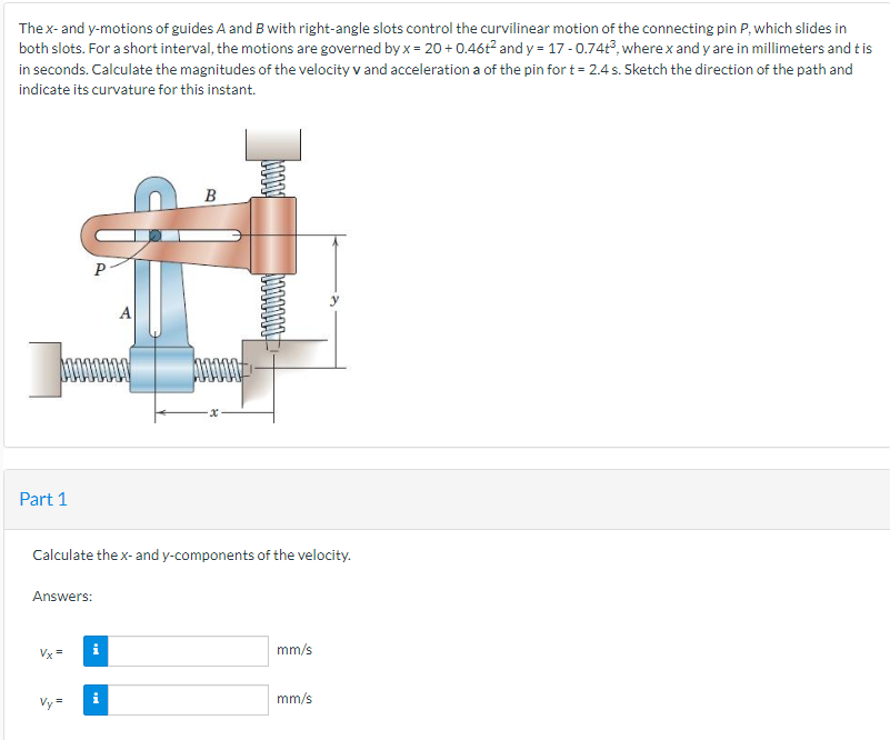 Thex-and y-motions of guides A and B with right-angle slots control the curvilinear motion of the connecting pin P, which slides in
both slots. For a short interval, the motions are governed by x = 20 + 0.46t? and y = 17 -0.74t3, wherex and y are in millimeters and tis
in seconds. Calculate the magnitudes of the velocity v and acceleration a of the pin for t = 2.4 s. Sketch the direction of the path and
indicate its curvature for this instant.
B
P
Part 1
Calculate the x- and y-components of the velocity.
Answers:
Vx=
i
mm/s
mm/s
1000000
