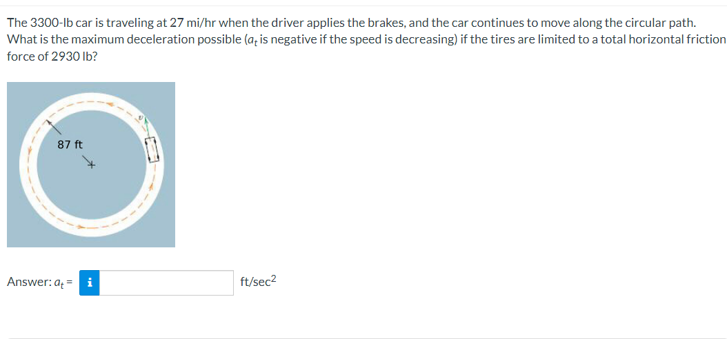 The 3300-lb car is traveling at 27 mi/hr when the driver applies the brakes, and the car continues to move along the circular path.
What is the maximum deceleration possible (a, is negative if the speed is decreasing) if the tires are limited to a total horizontal friction
force of 2930 Ib?
87 ft
Answer: a = i
ft/sec2
