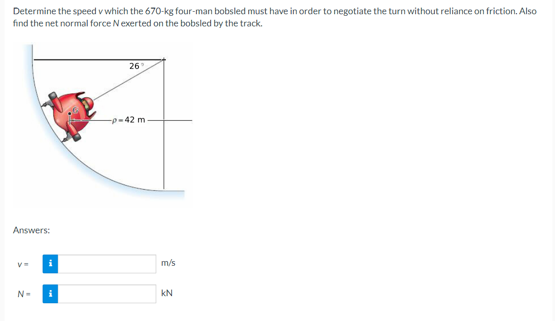 Determine the speed v which the 670-kg four-man bobsled must have in order to negotiate the turn without reliance on friction. Also
find the net normal force Nexerted on the bobsled by the track.
26
-p=42 m
Answers:
V =
i
m/s
N =
i
kN
