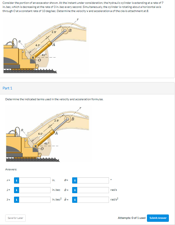 Consider the portion of an excavator shown. At the instant under consideration, the hydrauliccylinder is extending at a rate of 7
in./sec, which is decreasing at the rate of 3 in./sec every second. Simultaneously, the cylinder is rotating about a horizontal axis
through O at a constant rate of 10 deg/sec. Determine the velocity v and acceleration a of the clevis attachment at 8.
B
2.9
4.0
Part 1
Determine the indicated terms used in the velocity and acceleration formulas.
2.9
4.0
410
Answers:
in.
in/sec
rad/s
in/sec? =
rad/s?
Save for Later
Attempts: 0 of 1 used
Submlt Answer
