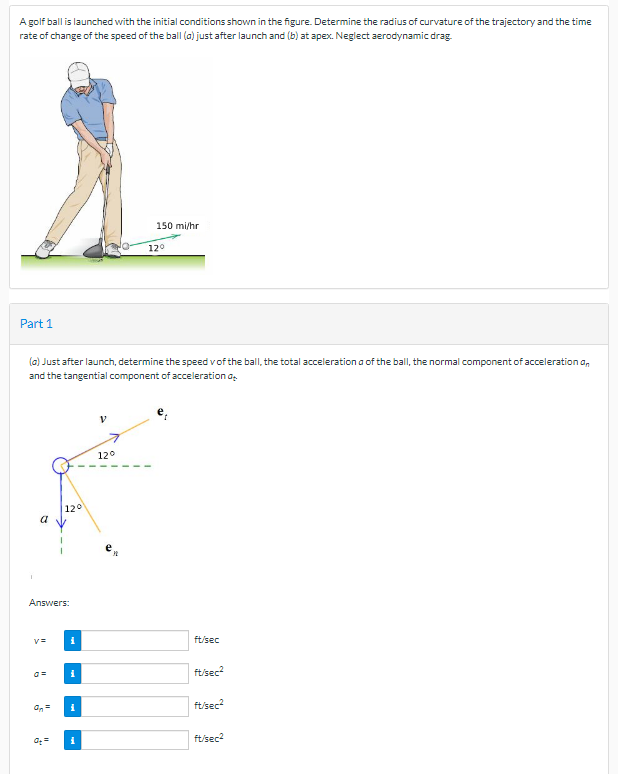 A golf ball is launched with the initial conditions shown in the figure. Determine the radius of curvature of the trajectory and the time
rate of change of the speed of the ball (a) just after launch and (b) at apex. Neglect aerodynamic drag
150 mi/hr
120
Part 1
(a) Just after launch, determine the speed vof the ball, the total acceleration a of the ball, the normal component of acceleration an
and the tangential component of acceleration a.
120
120
a
Answers:
ft/sec
ftisec?
On=
ftisec?
ft/sec2
