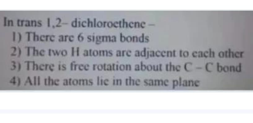 In trans 1,2- dichloroethene
I) There are 6 sigma bonds
2) The two H atoms are adjacent to each other
3) There is free rotation about the C-C bond
4) All the atoms lie in the same plane
