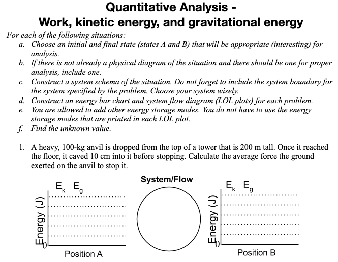 Quantitative Analysis -
Work, kinetic energy, and gravitational energy
For each of the following situations:
a. Choose an initial and final state (states A and B) that will be appropriate (interesting) for
analysis.
b. If there is not already a physical diagram of the situation and there should be one for proper
analysis, include one.
c. Construct a system schema of the situation. Do not forget to include the system boundary for
the system specified by the problem. Choose your system wisely.
d. Construct an energy bar chart and system flow diagram (LOL plots) for each problem.
e. You are allowed to add other energy storage modes. You do not have to use the energy
storage modes that are printed in each LOL plot.
f. Find the unknown value.
1. A heavy, 100-kg anvil is dropped from the top of a tower that is 200 m tall. Once it reached
the floor, it caved 10 cm into it before stopping. Calculate the average force the ground
exerted on the anvil to stop it.
System/Flow
E, E,
E, E,
Position A
Position B
Energy (J)
Energy (J)
