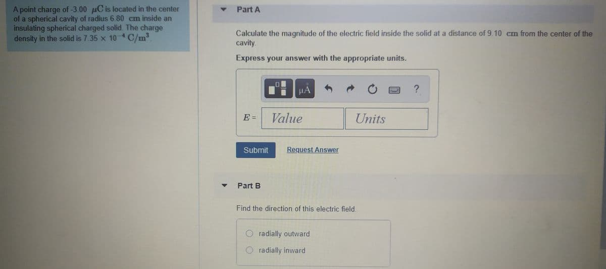 A point charge of -3.00 µC is located in the center
of a spherical cavity of radius 6.80 cm inside an
insulating spherical charged solid. The charge
density in the solid is 7.35 x 10 4 C/m³.
Part A
Calculate the magnitude of the electric field inside the solid at a distance of 9.10 cm from the center of the
cavity.
Express your answer with the appropriate units.
E =
Value
Units
Submit
Request Answer
Part B
Find the direction of this electric field.
radially outward
radially inward
