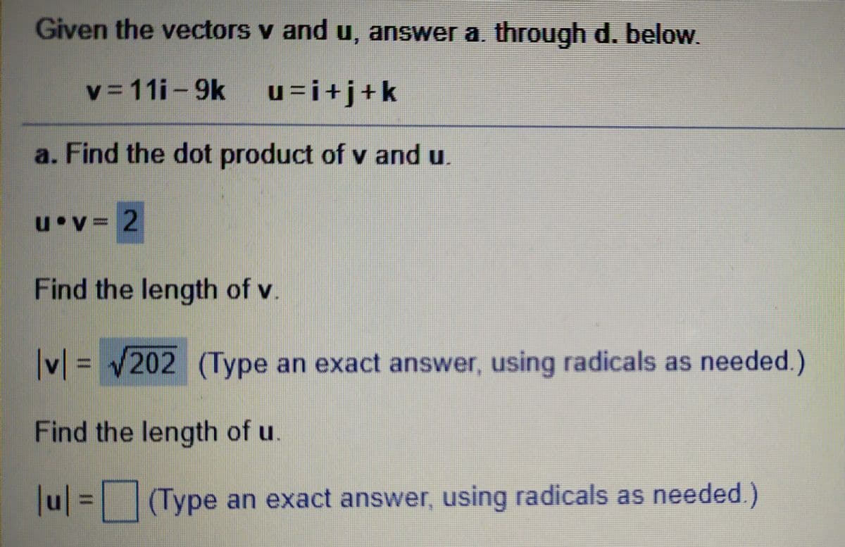 Given the vectors v and u, answer a. through d. below.
v = 11i-9k
u=i+j+k
a. Find the dot product of v and u.
u v= 2
Find the length of v.
V = V202 (Type an exact answer, using radicals as needed.)
Find the length of u.
u = (Type an exact answer, using radicals as needed.)
%3D

