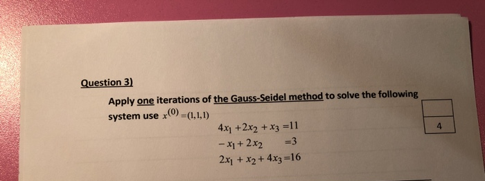 Question 3)
Apply one iterations of the Gauss-Seidel method to solve the following
system use x0) =(1,1,1)
4x1 +2x2 +x3 =11
- X1 + 2x2
2x1 + x2 + 4x3 =16
4.
=3
