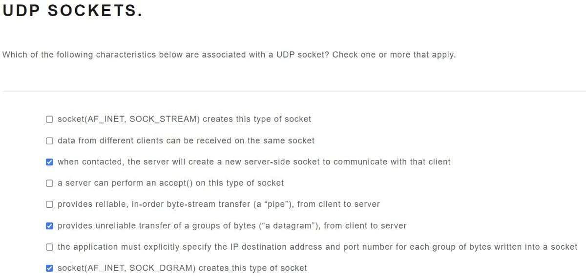 UDP SOCKETS.
Which of the following characteristics below are associated with a UDP socket? Check one or more that apply.
O socket(AF_INET, SOCK_STREAM) creates this type of socket
O data from different clients can be received on the same socket
✔when contacted, the server will create a new server-side socket to communicate with that client
O a server can perform an accept() on this type of socket
O provides reliable, in-order byte-stream transfer (a "pipe"), from client to server
✔ provides unreliable transfer of a groups of bytes ("a datagram"), from client to server
O the application must explicitly specify the IP destination address and port number for each group of bytes written into a socket
✔socket(AF_INET, SOCK_DGRAM) creates this type of socket