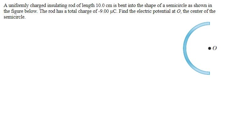 A uniformly charged insulating rod of length 10.0 cm is bent into the shape of a semicircle as shown in
the figure below. The rod has a total charge of -9.00 µC. Find the electric potential at O, the center of the
semicircle.
