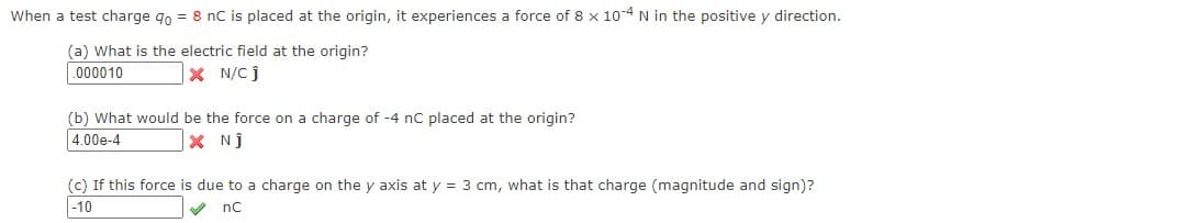 When a test charge qo = 8 nC is placed at the origin, it experiences a force of 8 x 10-4 N in the positive y direction.
(a) What is the electric field at the origin?
000010
|× N/C j
(b) What would be the force on a charge of -4 nC placed at the origin?
4.00e-4
X Nj
(c) If this force is due to a charge on the y axis at y = 3 cm, what is that charge (magnitude and sign)?
|-10
nc
