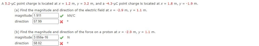 A 5.2-µC point charge is located at x = 1.2 m, y = 3.2 m, and a -4.3-µC point charge is located at x = 1.8 m, y = -1.9 m.
(a) Find the magnitude and direction of the electric field at x = -2.9 m, y = 1.1 m.
magnitude 1.911
kN/C
direction
57.99
(b) Find the magnitude and direction of the force on a proton at x = -2.9 m, y = 1.1 m.
magnitude 3.056e-16
58.02
direction
