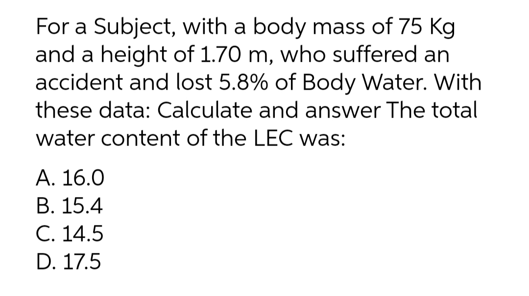 For a Subject, with a body mass of 75 Kg
and a height of 1.70 m, who suffered an
accident and lost 5.8% of Body Water. With
these data: Calculate and answer The total
water content of the LEC was:
А. 16.0
В. 15.4
С. 14.5
D. 17.5
