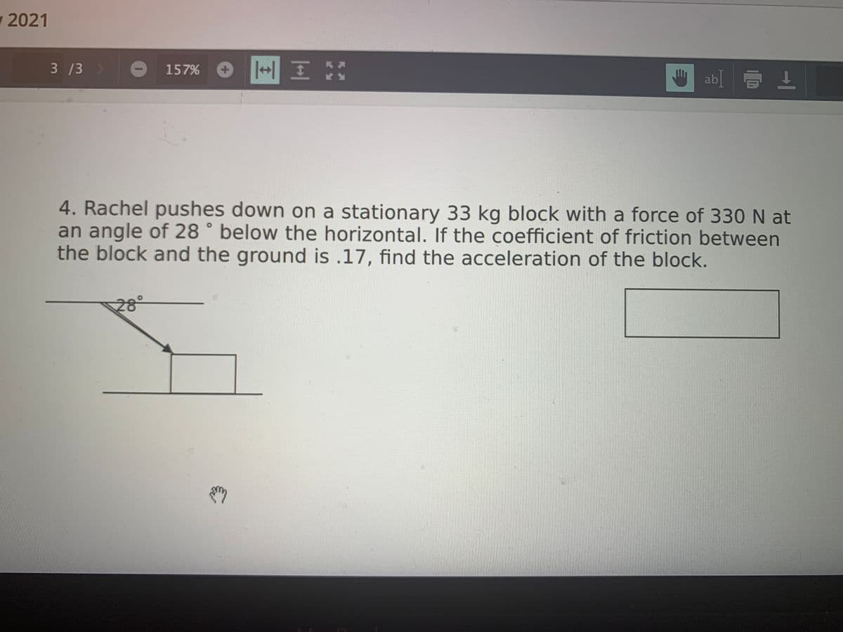 w 2021
3 /3 >
|HI X
157%
ab[ E 1
4. Rachel pushes down on a stationary 33 kg block with a force of 330 N at
an angle of 28 ° below the horizontal. If the coefficient of friction between
the block and the ground is .17, find the acceleration of the block.
28°

