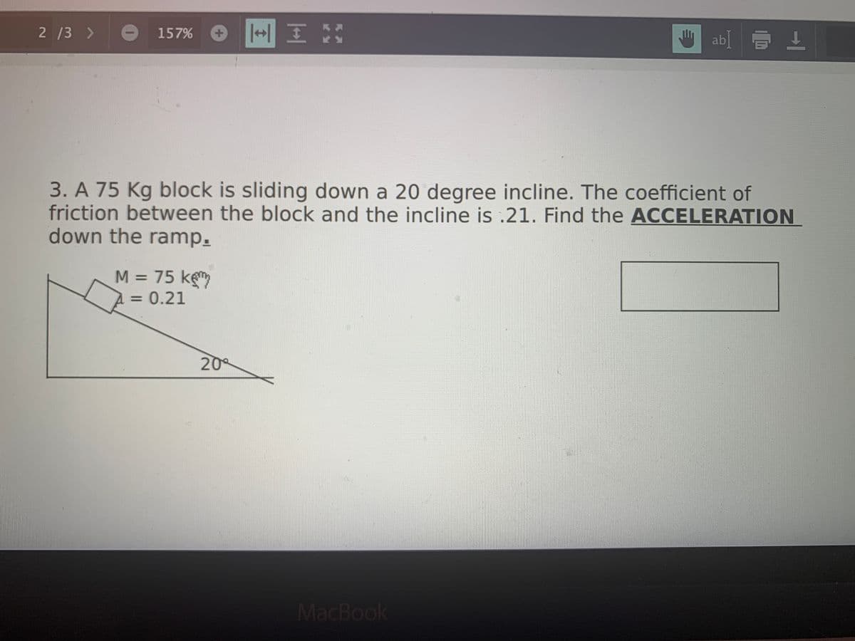 2 /3 >
ab] E 1
157%
3. A 75 Kg block is sliding down a 20 degree incline. The coefficient of
friction between the block and the incline is .21. Find the ACCELERATION
down the ramp.
M = 75 kem
= 0.21
%3D
20
MacBook
