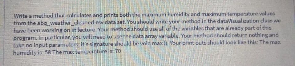 Write a method that calculates and prints both the maximum humidity and maximum temperature values
from the abq_ weather_cleaned.csv data set. You should write your method in the dataVisualization class we
have been working on in lecture. Your method should use all of the variables that are already part of this
program. In particular, you will need to use the data array variable. Your method should return nothing and
take no input parameters; it's signature should be void max (). Your print outs should look like this: The max
humidity is: 58 The max temperature is: 7O
