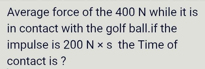 Average force of the 400 N while it is
in contact with the golf ball.if the
impulse is 200 N x s the Time of
contact is ?
