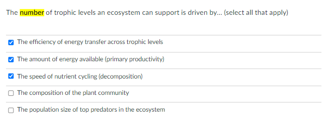 The number of trophic levels an ecosystem can support is driven by.. (select all that apply)
O The efficiency of energy transfer across trophic levels
O The amount of energy available (primary productivity)
O The speed of nutrient cycling (decomposition)
O The composition of the plant community
O The population size of top predators in the ecosystem
