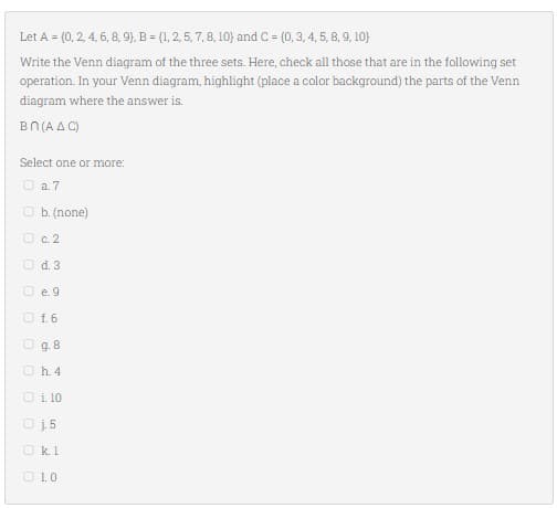Let A = (0, 2, 4, 6, 8, 9), B = (1, 2, 5, 7, 8, 10) and C = (0, 3, 4, 5, 8, 9, 10})
Write the Venn diagram of the three sets. Here, check all those that are in the following set
operation. In your Venn diagram, highlight (place a color background) the parts of the Venn
diagram where the answer is.
Bn (AAC)
Select one or more:
0a7
b. (none)
c. 2
d. 3
e. 9
f. 6
g. 8
Ⓒh. 4
1. 10
U
Oj5
Okl
1.0