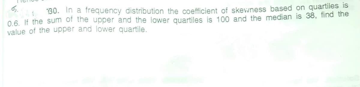 30. In a frequency distribution the coefficient of skevwness based on quartiles is
0.6. If the sum of the upper and the lower quartiles is 100 and the median is 38, find the
value of the upper and lower quartile.
