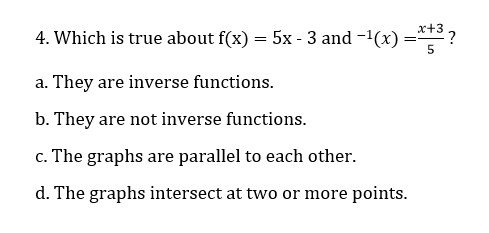 4. Which is true about f(x) = 5x - 3 and -1(x) =* ?
a. They are inverse functions.
b. They are not inverse functions.
c. The graphs are parallel to each other.
d. The graphs intersect at two or more points.
