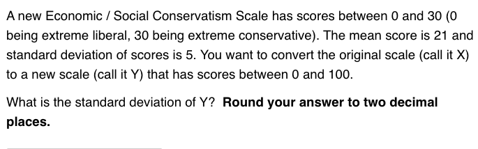 A new Economic / Social Conservatism Scale has scores between 0 and 30 (0
being extreme liberal, 30 being extreme conservative). The mean score is 21 and
standard deviation of scores is 5. You want to convert the original scale (call it X)
to a new scale (call it Y) that has scores between 0 and 100.
What is the standard deviation of Y? Round your answer to two decimal
places.