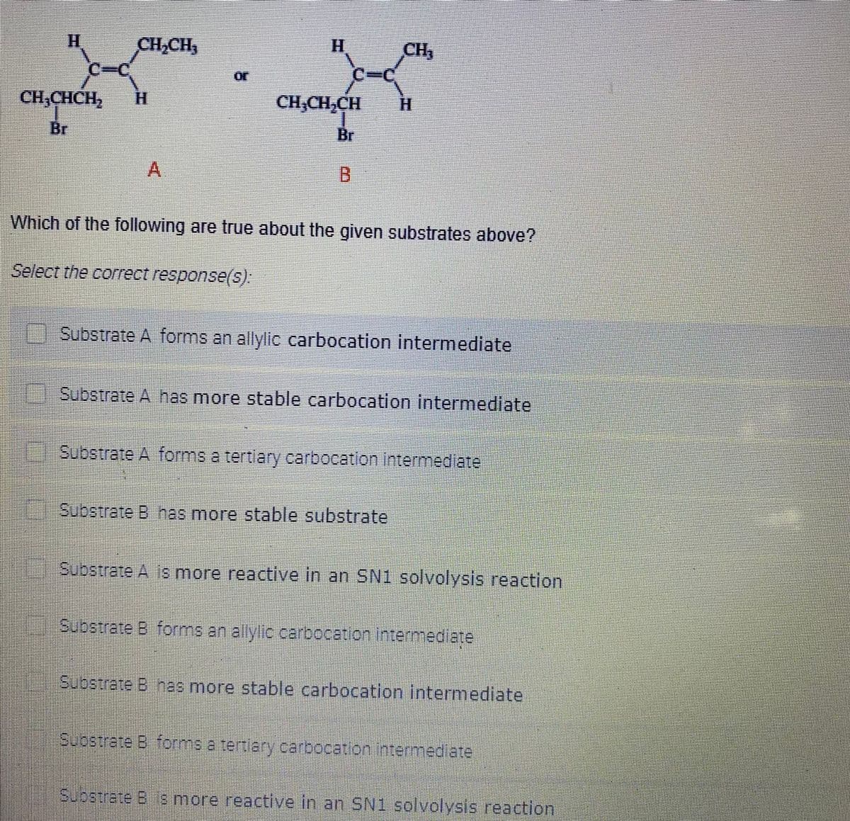 H.
CH,CH,
H.
CH,
C%3C
or
CH,CHCH,
H.
CH,CH,CH
H.
Br
Br
A.
Which of the following are true about the given substrates above?
Select the correct response(s).
Substrate A forms an allylic carbocation intermediate
Substrate A has more stable carbocation intermediate
Substrate A forms a tertlary carbocation intermedlate
Substrate B has more stable substrate
Substrate A 1s more reactive in an SN1 solvolysis reaction
Substrate B forms an allylic carbocation Intermediate
Substrate B has more stable carbocation intermediate
Substrate B forms a tertiary carbocation intermediate
Substrate B 8 more reactive in an SN1 solvolysis reaction
