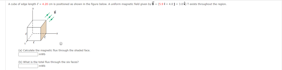 A cube of edge length = 4.20 cm is positioned as shown in the figure below. A uniform magnetic field given by B = (5.9 î + 4.0 ĵ + 3.0 k) T exists throughout the region.
i
(a) Calculate the magnetic flux through the shaded face.
mWb
(b) What is the total flux through the six faces?
mWb