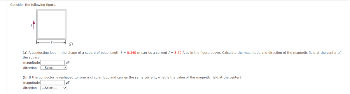 Consider the following figure.
(a) A conducting loop in the shape of a square of edge length = 0.340 m carries a current I = 8.60 A as in the figure above. Calculate the magnitude and direction of the magnetic field at the center of
the square.
magnitude
direction ---Select---
μT
(b) If this conductor is reshaped to form a circular loop and carries the same current, what is the value of the magnetic field at the center?
magnitude
HT
direction --Select---