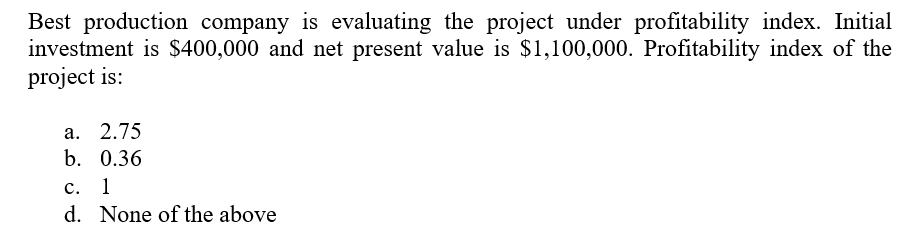Best production company is evaluating the project under profitability index. Initial
investment is $400,000 and net present value is $1,100,000. Profitability index of the
project is:
а. 2.75
b. 0.36
c.
1
d. None of the above
