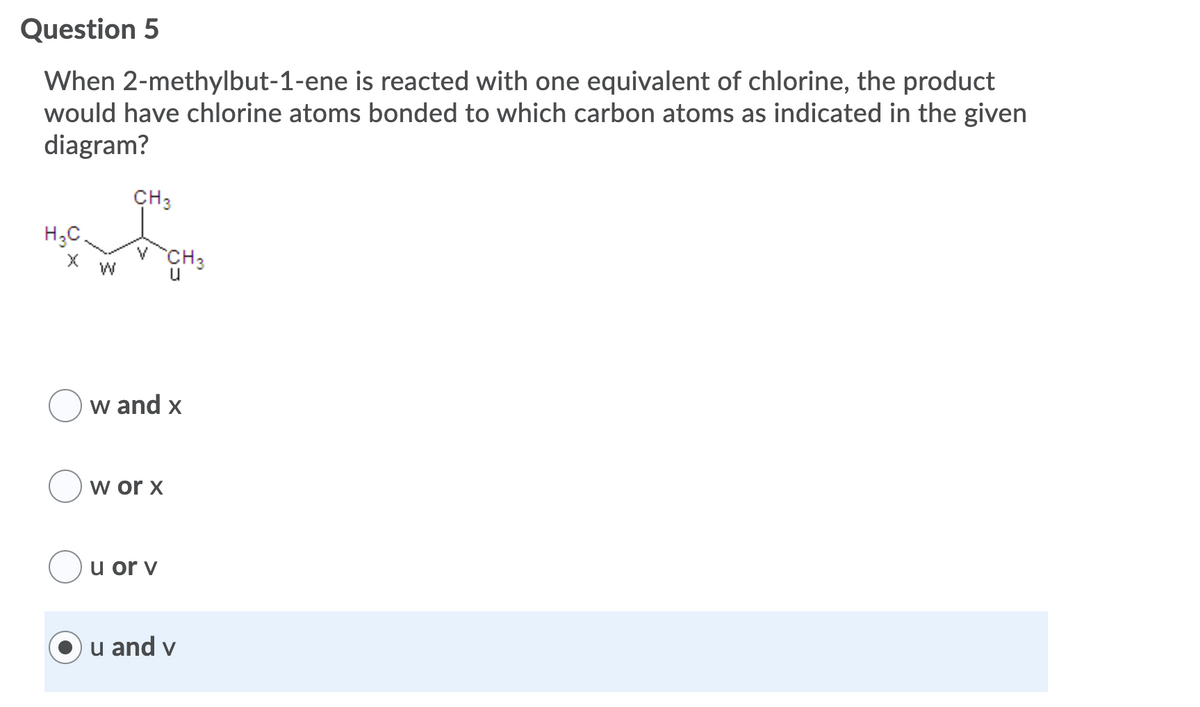 Question 5
When 2-methylbut-1-ene is reacted with one equivalent of chlorine, the product
would have chlorine atoms bonded to which carbon atoms as indicated in the given
diagram?
CH3
H;C.
CH3
u
W
w and x
w or x
u or v
u and v
