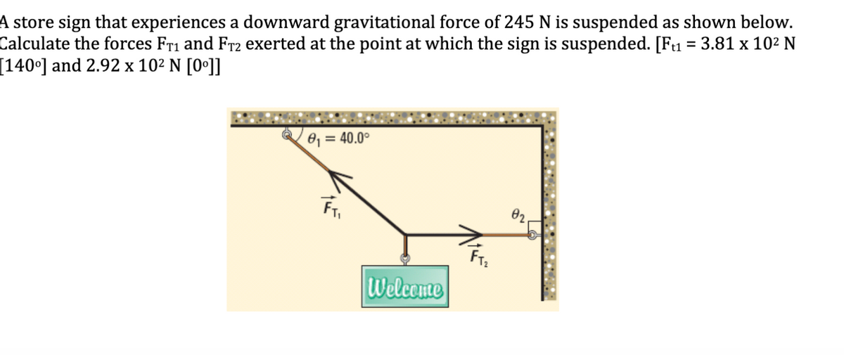 A store sign that experiences a downward gravitational force of 245 N is suspended as shown below.
Calculate the forces Fr1 and Fr2 exerted at the point at which the sign is suspended. [Fu = 3.81 x 102 N
[140°] and 2.92 x 10² N [0°]]
81 = 40.0°
02.
Welcome
