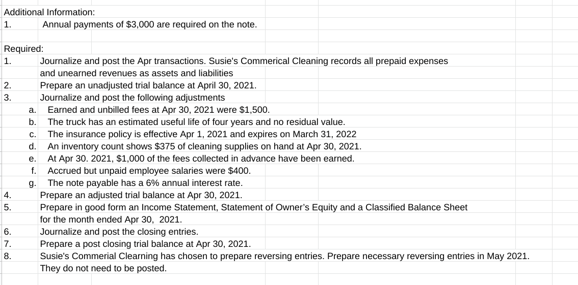 Additional Information:
1.
Annual payments of $3,000 are required on the note.
Required:
1.
Journalize and post the Apr transactions. Susie's Commerical Cleaning records all prepaid expenses
and unearned revenues as assets and liabilities
Prepare an unadjusted trial balance at April 30, 2021.
Journalize and post the following adjustments
Earned and unbilled fees at Apr 30, 2021 were $1,500.
The truck has an estimated useful life of four years and no residual value.
The insurance policy is effective Apr 1, 2021 and expires on March 31, 2022
d. An inventory count shows $375 of cleaning supplies on hand at Apr 30, 2021.
At Apr 30. 2021, $1,000 of the fees collected in advance have been earned.
Accrued but unpaid employee salaries were $400.
The note payable has a 6% annual interest rate.
Prepare an adjusted trial balance at Apr 30, 2021.
Prepare in good form an Income Statement, Statement of Owner's Equity and a Classified Balance Sheet
for the month ended Apr 30, 2021.
Journalize and post the closing entries.
Prepare a post closing trial balance at Apr 30, 2021.
Susie's Commerial Clearning has chosen to prepare reversing entries. Prepare necessary reversing entries in May 2021.
They do not need to be posted.
2.
3.
а.
b.
С.
е.
f.
g.
4.
5.
6.
7.
8.
