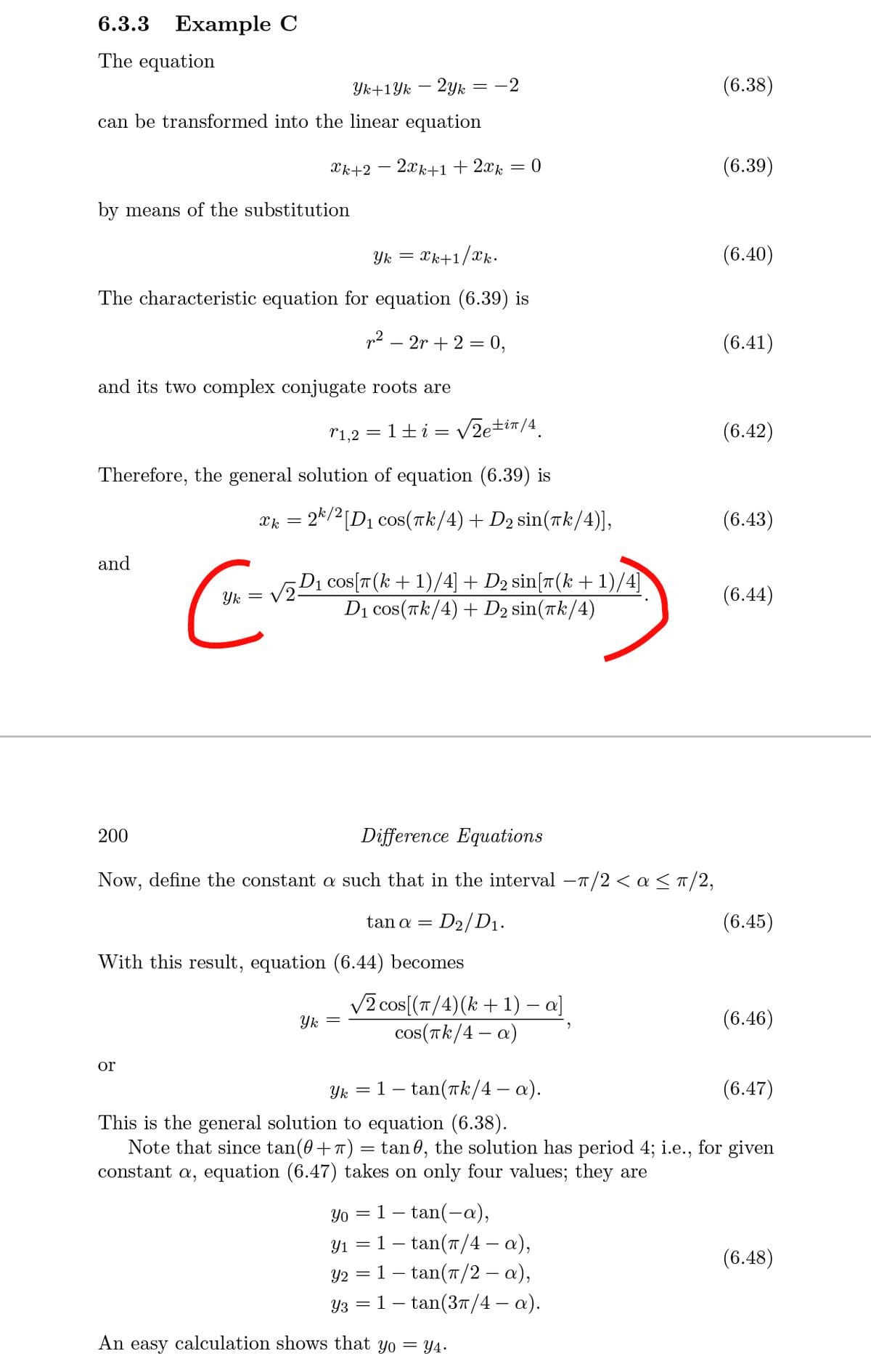 6.3.3 Ехample C
The equation
Yk+1Yk – 2yk = -2
(6.38)
can be transformed into the linear equation
Xk+2 – 2xk+1+2xk = 0
(6.39)
by means of the substitution
Yk =
Xk+1/xk.
(6.40)
The characteristic equation for equation (6.39) is
p2 – 2r + 2 = 0,
(6.41)
and its two complex conjugate roots are
r1,2 = 1+i = v2e±i™/4_
(6.42)
Therefore, the general solution of equation (6.39) is
X} = 2k/2[D1 cos(tk/4)+ D2 sin(Tk/4)],
(6.43)
and
D1 cos[T(k+ 1)/4] + D2 sin[r(k +1)/4]
Dị cos(Tk/4) + D2 sin(tk/4)
Yk =
V2-
(6.44)
200
Difference Equations
Now, define the constant a such that in the interval -T/2 < a < T/2,
tan a =
D2/D1.
(6.45)
With this result, equation (6.44) becomes
V2 cos[(T/4)(k + 1) – a]
Yk =
cos(Tk/4 – a)
(6.46)
or
Yk
1- tan(ak/4 – a).
(6.47)
This is the general solution to equation (6.38).
Note that since tan(0+ 7) = tan 0, the solution has period 4; i.e., for given
constant a, equation (6.47) takes on only four values; they are
Yo = ]
tan(-a),
- tan(7/4 – a),
1- tan(7/2 – a),
1– tan(37/4 – a).
Y1 =1-
(6.48)
Y2 =
Y3
An easy calculation shows that yo = Y4.
