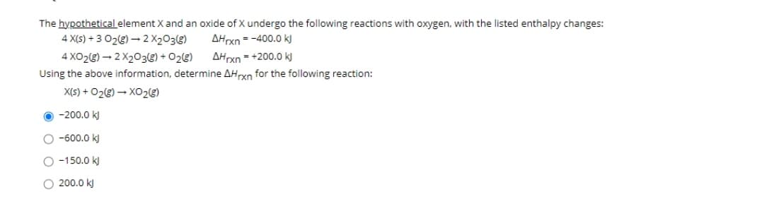 The hypothetical element X and an oxide of X undergo the following reactions with oxygen, with the listed enthalpy changes:
4 X(5) + 3 02(g) – 2 X203(g)
AHrxn = -400.0 kJ
4 XO2(g) – 2 X203(g) + O2(g)
AHrxn - +200.0 kJ
Using the above information, determine AHrxn for the following reaction:
X(S) + O2g) – XO22)
O -200.0 k)
O -600.0 kJ
O -150.0 k)
O 200.0 kJ
