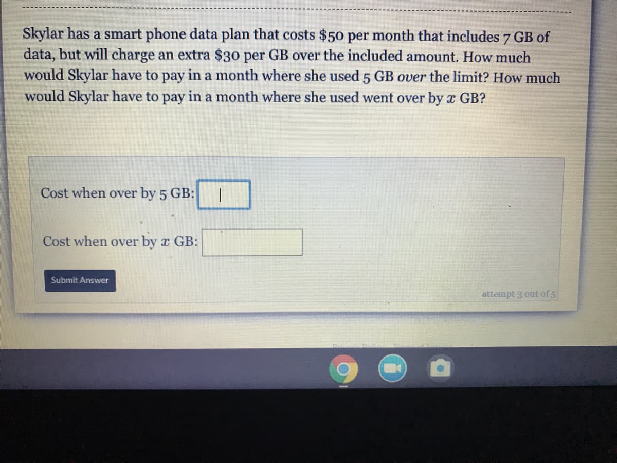 Skylar has a smart phone data plan that costs $50 per month that includes 7 GB of
data, but will charge an extra $30 per GB over the included amount. How much
would Skylar have to pay in a month where she used 5 GB over the limit? How much
would Skylar have to pay in a month where she used went over by x GB?

